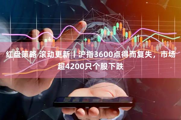 红盘策略 滚动更新丨沪指3600点得而复失，市场超4200只个股下跌