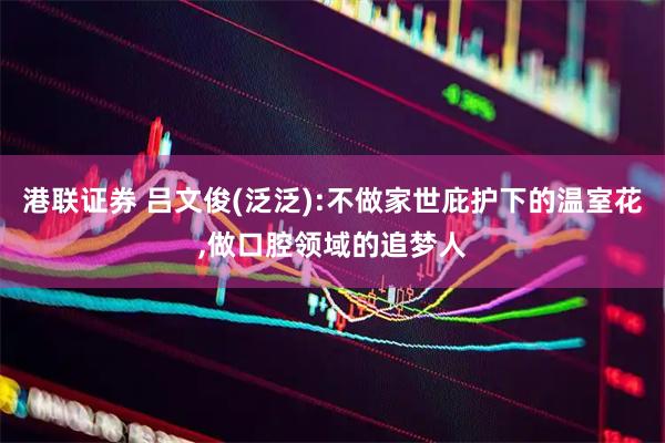 港联证券 吕文俊(泛泛):不做家世庇护下的温室花,做口腔领域的追梦人