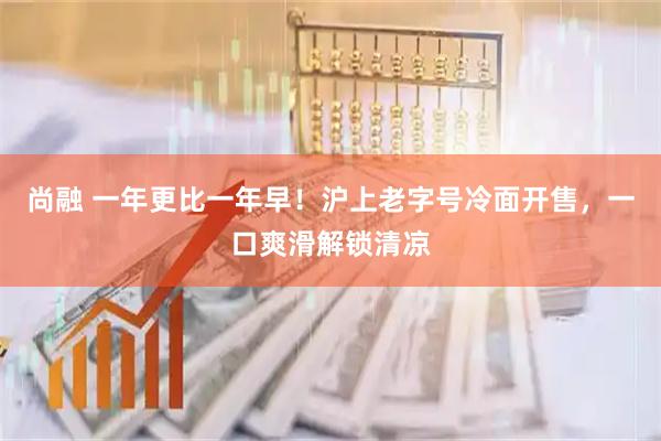 尚融 一年更比一年早！沪上老字号冷面开售，一口爽滑解锁清凉