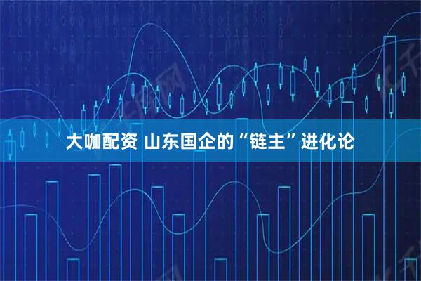 大咖配资 山东国企的“链主”进化论
