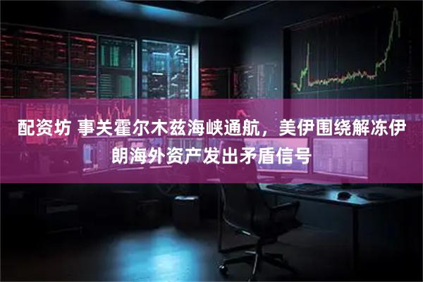 配资坊 事关霍尔木兹海峡通航，美伊围绕解冻伊朗海外资产发出矛盾信号