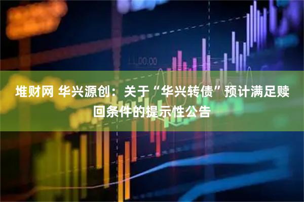 堆财网 华兴源创：关于“华兴转债”预计满足赎回条件的提示性公告
